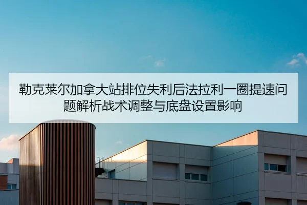 勒克莱尔加拿大站排位失利后法拉利一圈提速问题解析战术调整与底盘设置影响